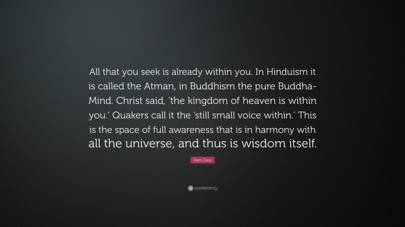 Ram Dass Quote: “All that you seek is already within you. In Hinduism it is called the Atman, in Buddhism the pure Buddha-Mind. Christ said, ‘the kingdom of heaven is within you.’ Quakers call it the ‘still small voice within.’ This is the space of full awareness that is in harmony with all the universe, and thus is wisdom itself.”