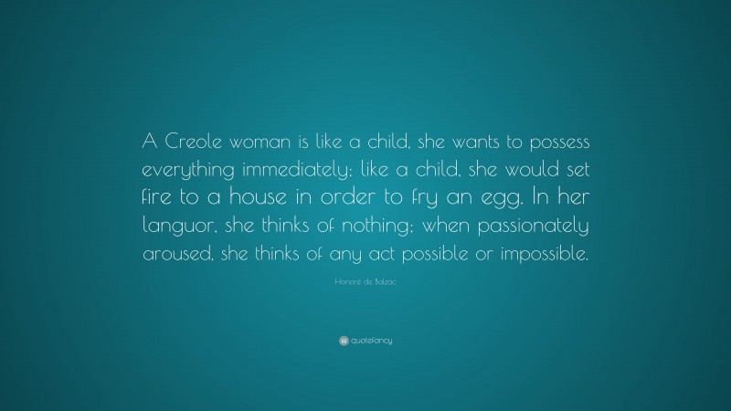 Honoré de Balzac Quote: “A Creole woman is like a child, she wants to possess everything immediately; like a child, she would set fire to a house in order to fry an egg. In her languor, she thinks of nothing; when passionately aroused, she thinks of any act possible or impossible.”