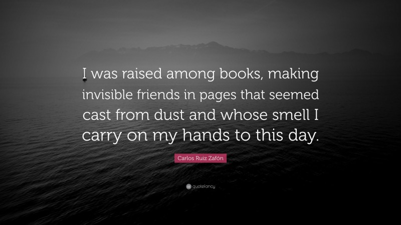 Carlos Ruiz Zafón Quote: “I was raised among books, making invisible friends in pages that seemed cast from dust and whose smell I carry on my hands to this day.”