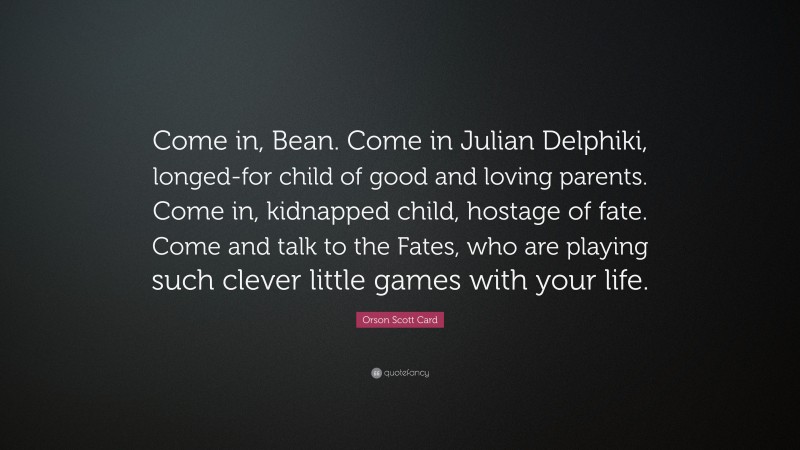 Orson Scott Card Quote: “Come in, Bean. Come in Julian Delphiki, longed-for child of good and loving parents. Come in, kidnapped child, hostage of fate. Come and talk to the Fates, who are playing such clever little games with your life.”