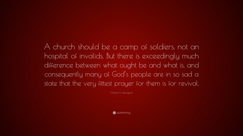 Charles H. Spurgeon Quote: “A church should be a camp of soldiers, not an hospital of invalids. But there is exceedingly much difference between what ought be and what is, and consequently many of God’s people are in so sad a state that the very fittest prayer for them is for revival.”