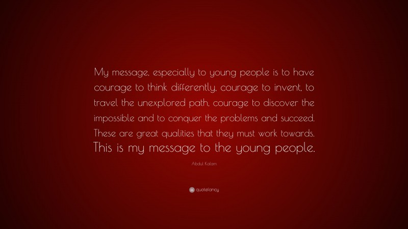 Abdul Kalam Quote: “My message, especially to young people is to have courage to think differently, courage to invent, to travel the unexplored path, courage to discover the impossible and to conquer the problems and succeed. These are great qualities that they must work towards. This is my message to the young people.”