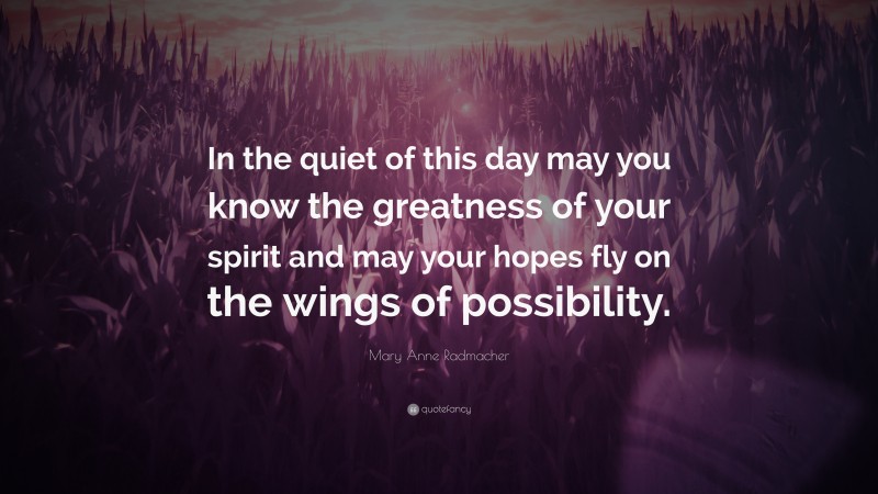 Mary Anne Radmacher Quote: “In the quiet of this day may you know the greatness of your spirit and may your hopes fly on the wings of possibility.”