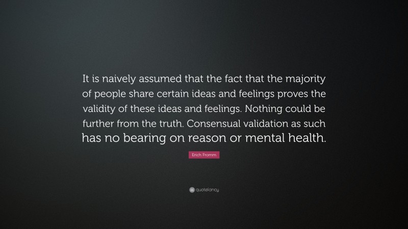 Erich Fromm Quote: “It is naively assumed that the fact that the majority of people share certain ideas and feelings proves the validity of these ideas and feelings. Nothing could be further from the truth. Consensual validation as such has no bearing on reason or mental health.”