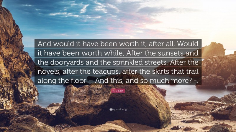 T. S. Eliot Quote: “And would it have been worth it, after all, Would it have been worth while, After the sunsets and the dooryards and the sprinkled streets, After the novels, after the teacups, after the skirts that trail along the floor – And this, and so much more? -.”