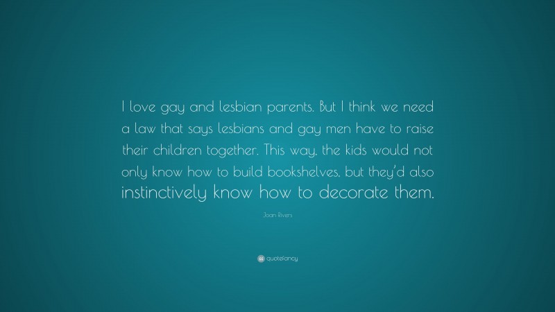 Joan Rivers Quote: “I love gay and lesbian parents. But I think we need a law that says lesbians and gay men have to raise their children together. This way, the kids would not only know how to build bookshelves, but they’d also instinctively know how to decorate them.”