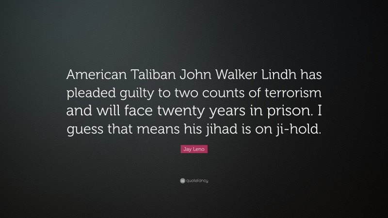 Jay Leno Quote: “American Taliban John Walker Lindh has pleaded guilty to two counts of terrorism and will face twenty years in prison. I guess that means his jihad is on ji-hold.”
