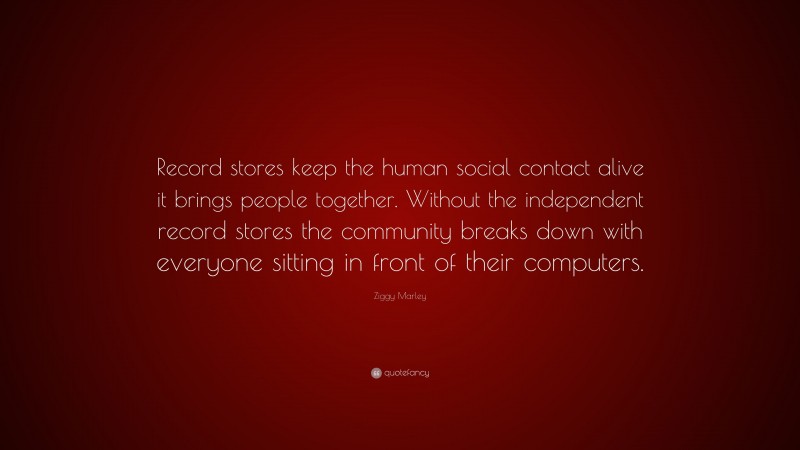 Ziggy Marley Quote: “Record stores keep the human social contact alive it brings people together. Without the independent record stores the community breaks down with everyone sitting in front of their computers.”