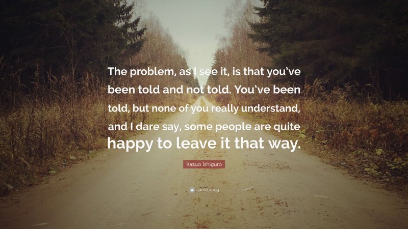 Kazuo Ishiguro Quote: “The problem, as I see it, is that you’ve been told and not told. You’ve been told, but none of you really understand, and I dare say, some people are quite happy to leave it that way.”