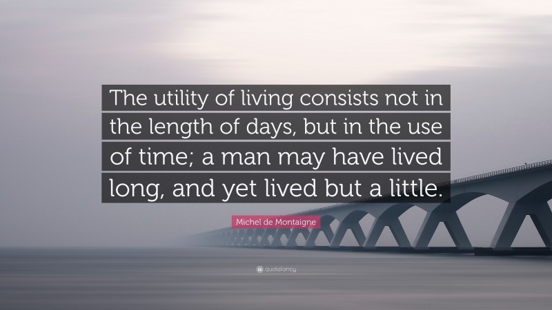 Michel de Montaigne Quote: “The utility of living consists not in the length of days, but in the use of time; a man may have lived long, and yet lived but a little.”
