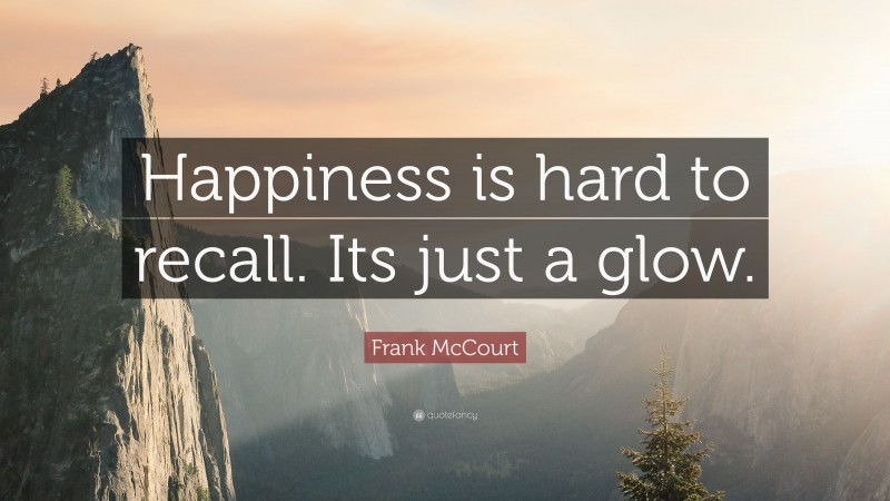 Frank McCourt Quote: “Happiness is hard to recall. Its just a glow.”