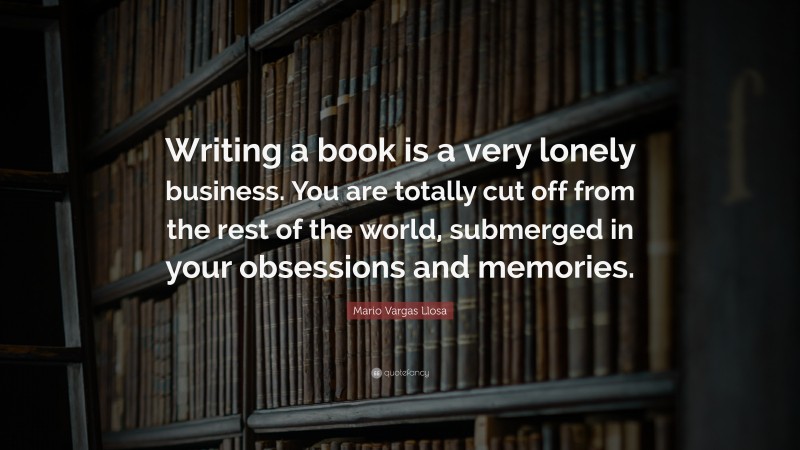 Mario Vargas Llosa Quote: “Writing a book is a very lonely business. You are totally cut off from the rest of the world, submerged in your obsessions and memories.”