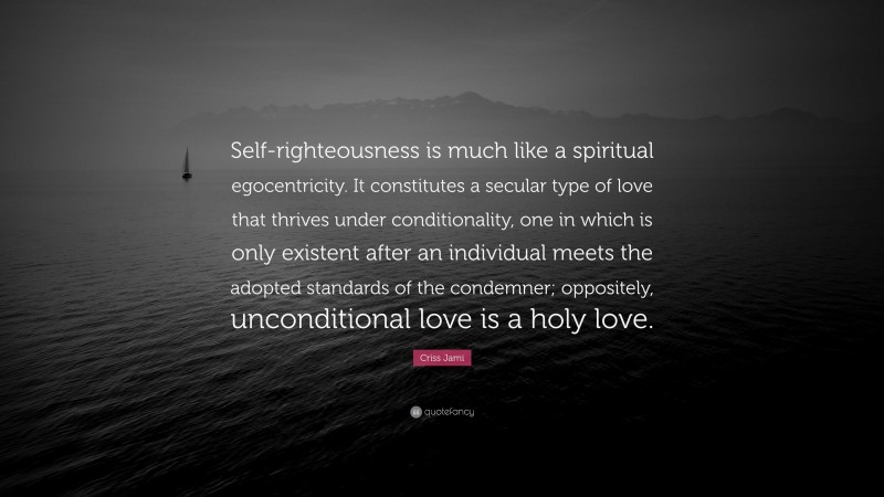 Criss Jami Quote: “Self-righteousness is much like a spiritual egocentricity. It constitutes a secular type of love that thrives under conditionality, one in which is only existent after an individual meets the adopted standards of the condemner; oppositely, unconditional love is a holy love.”