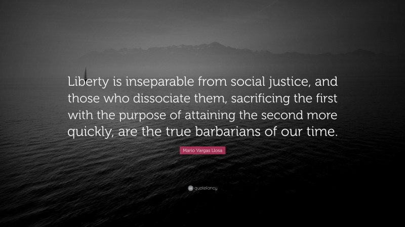 Mario Vargas Llosa Quote: “Liberty is inseparable from social justice, and those who dissociate them, sacrificing the first with the purpose of attaining the second more quickly, are the true barbarians of our time.”