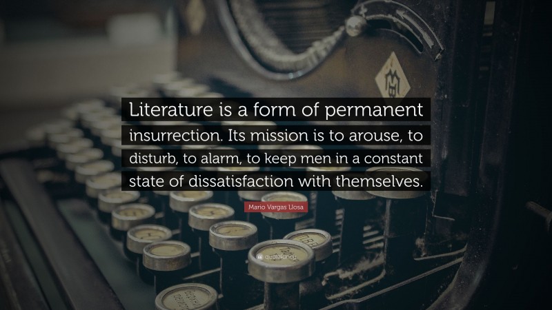 Mario Vargas Llosa Quote: “Literature is a form of permanent insurrection. Its mission is to arouse, to disturb, to alarm, to keep men in a constant state of dissatisfaction with themselves.”