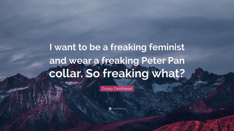 Zooey Deschanel Quote: “I want to be a freaking feminist and wear a freaking Peter Pan collar. So freaking what?”