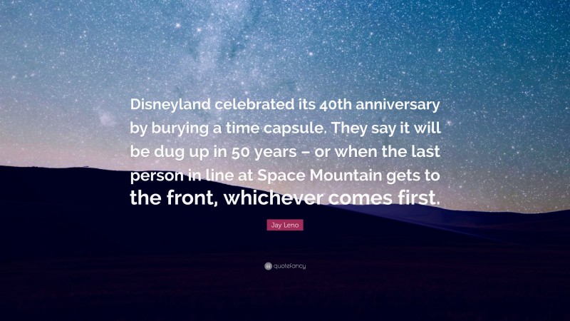 Jay Leno Quote: “Disneyland celebrated its 40th anniversary by burying a time capsule. They say it will be dug up in 50 years – or when the last person in line at Space Mountain gets to the front, whichever comes first.”
