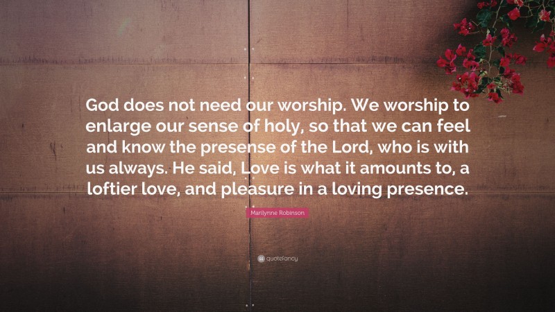 Marilynne Robinson Quote: “God does not need our worship. We worship to enlarge our sense of holy, so that we can feel and know the presense of the Lord, who is with us always. He said, Love is what it amounts to, a loftier love, and pleasure in a loving presence.”