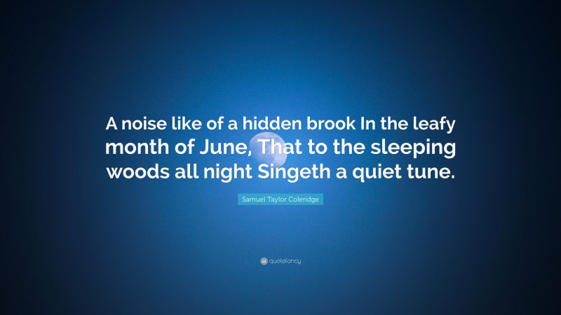 Samuel Taylor Coleridge Quote: “A noise like of a hidden brook In the leafy month of June, That to the sleeping woods all night Singeth a quiet tune.”
