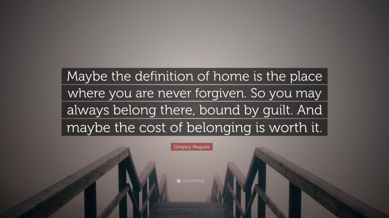 Gregory Maguire Quote: “Maybe the definition of home is the place where you are never forgiven. So you may always belong there, bound by guilt. And maybe the cost of belonging is worth it.”
