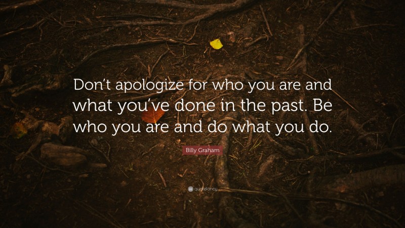 Billy Graham Quote: “Don’t apologize for who you are and what you’ve done in the past. Be who you are and do what you do.”