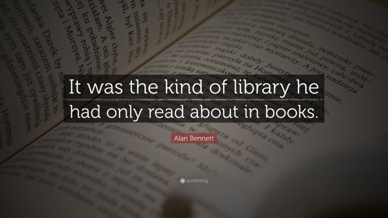 Alan Bennett Quote: “It was the kind of library he had only read about in books.”