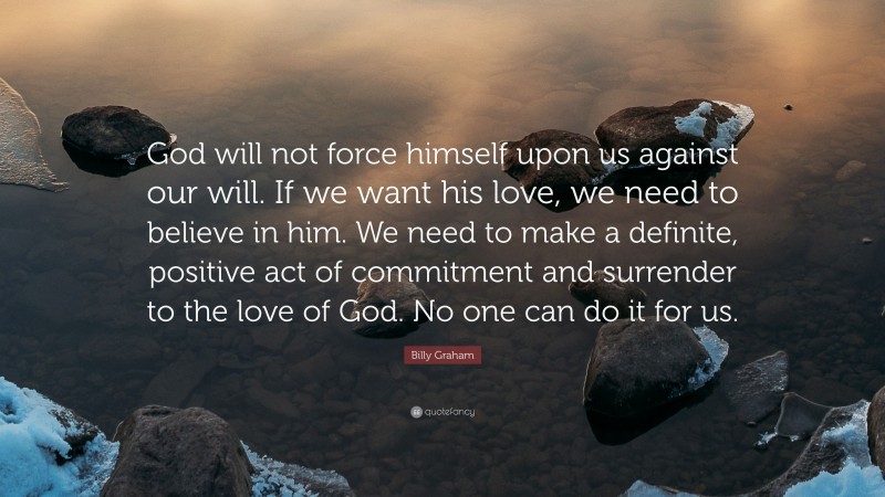 Billy Graham Quote: “God will not force himself upon us against our will. If we want his love, we need to believe in him. We need to make a definite, positive act of commitment and surrender to the love of God. No one can do it for us.”