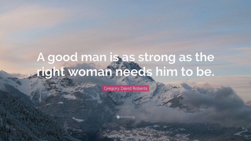 Gregory David Roberts Quote: “A good man is as strong as the right woman needs him to be.”
