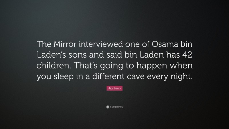 Jay Leno Quote: “The Mirror interviewed one of Osama bin Laden’s sons and said bin Laden has 42 children. That’s going to happen when you sleep in a different cave every night.”