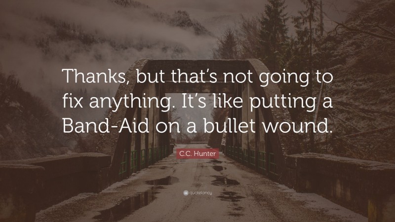 C.C. Hunter Quote: “Thanks, but that’s not going to fix anything. It’s like putting a Band-Aid on a bullet wound.”