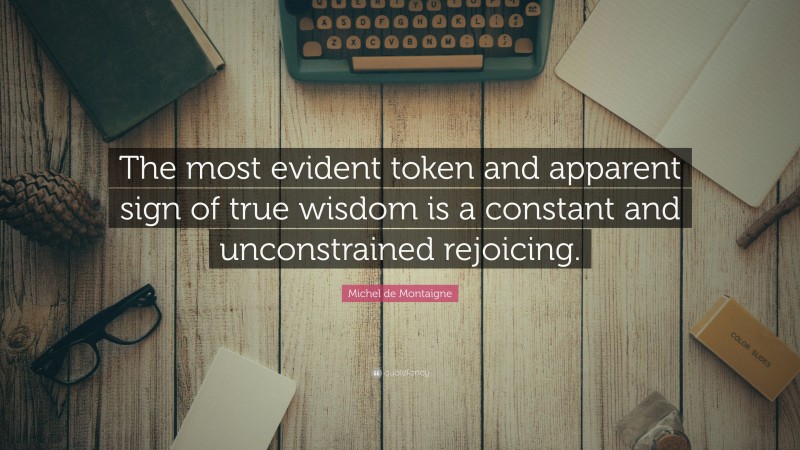 Michel de Montaigne Quote: “The most evident token and apparent sign of true wisdom is a constant and unconstrained rejoicing.”