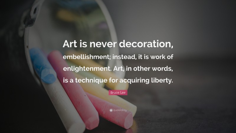 Bruce Lee Quote: “Art is never decoration, embellishment; instead, it is work of enlightenment. Art, in other words, is a technique for acquiring liberty.”