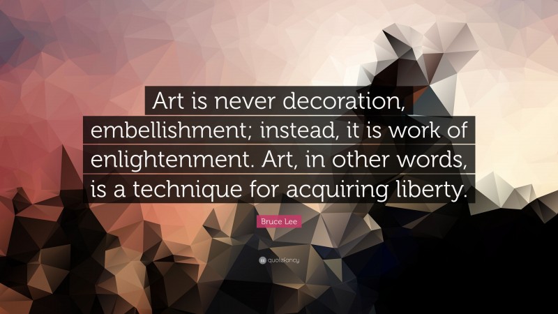 Bruce Lee Quote: “Art is never decoration, embellishment; instead, it is work of enlightenment. Art, in other words, is a technique for acquiring liberty.”
