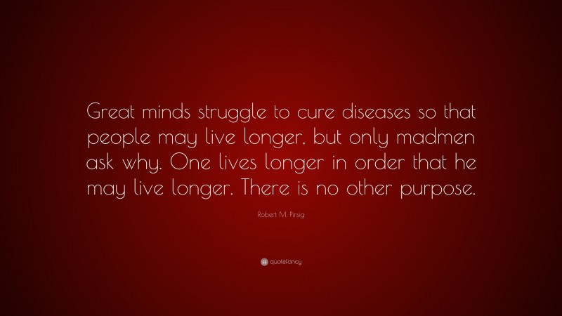 Robert M. Pirsig Quote: “Great minds struggle to cure diseases so that people may live longer, but only madmen ask why. One lives longer in order that he may live longer. There is no other purpose.”