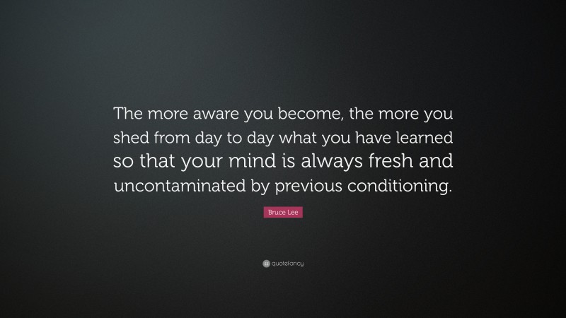 Bruce Lee Quote: “The more aware you become, the more you shed from day to day what you have learned so that your mind is always fresh and uncontaminated by previous conditioning.”