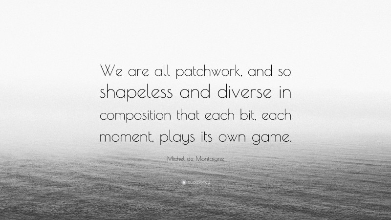 Michel de Montaigne Quote: “We are all patchwork, and so shapeless and diverse in composition that each bit, each moment, plays its own game.”