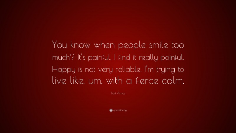 Tori Amos Quote: “You know when people smile too much? It’s painful. I find it really painful. Happy is not very reliable. I’m trying to live like, um, with a fierce calm.”