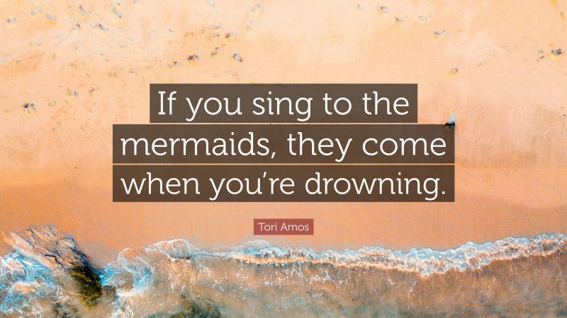 Tori Amos Quote: “If you sing to the mermaids, they come when you’re drowning.”