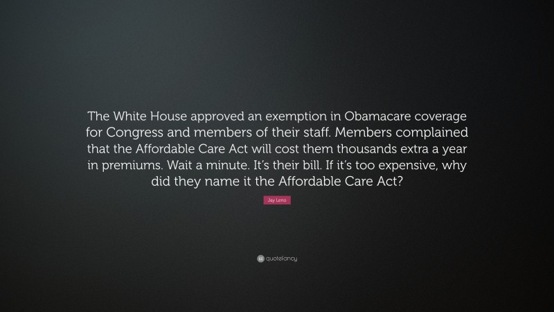 Jay Leno Quote: “The White House approved an exemption in Obamacare coverage for Congress and members of their staff. Members complained that the Affordable Care Act will cost them thousands extra a year in premiums. Wait a minute. It’s their bill. If it’s too expensive, why did they name it the Affordable Care Act?”