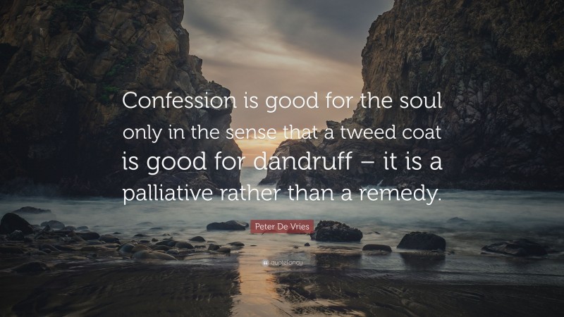 Peter De Vries Quote: “Confession is good for the soul only in the sense that a tweed coat is good for dandruff – it is a palliative rather than a remedy.”