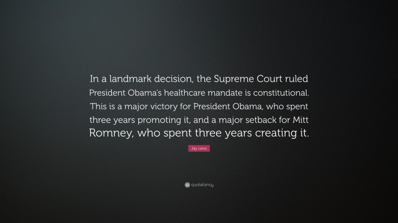 Jay Leno Quote: “In a landmark decision, the Supreme Court ruled President Obama’s healthcare mandate is constitutional. This is a major victory for President Obama, who spent three years promoting it, and a major setback for Mitt Romney, who spent three years creating it.”