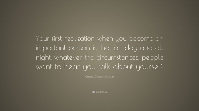 Gabriel Garcí­a Márquez Quote: “Your first realization when you become an important person is that all day and all night, whatever the circumstances, people want to hear you talk about yourself.”