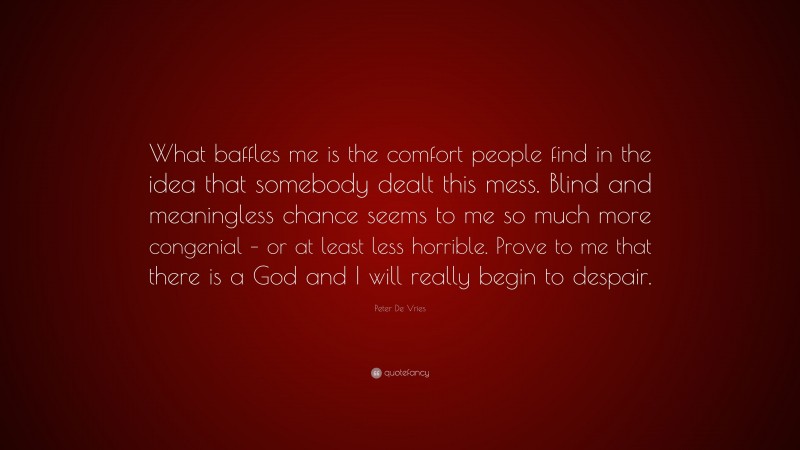 Peter De Vries Quote: “What baffles me is the comfort people find in the idea that somebody dealt this mess. Blind and meaningless chance seems to me so much more congenial – or at least less horrible. Prove to me that there is a God and I will really begin to despair.”