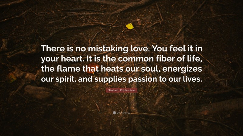 Elisabeth Kübler-Ross Quote: “There is no mistaking love. You feel it in your heart. It is the common fiber of life, the flame that heats our soul, energizes our spirit, and supplies passion to our lives.”