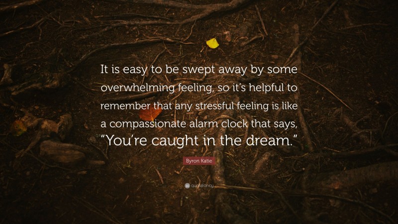 Byron Katie Quote: “It is easy to be swept away by some overwhelming feeling, so it’s helpful to remember that any stressful feeling is like a compassionate alarm clock that says, “You’re caught in the dream.””