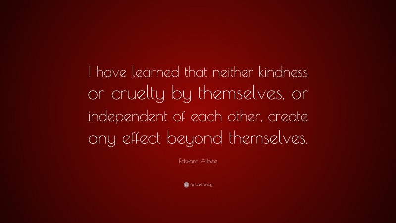 Edward Albee Quote: “I have learned that neither kindness or cruelty by themselves, or independent of each other, create any effect beyond themselves.”
