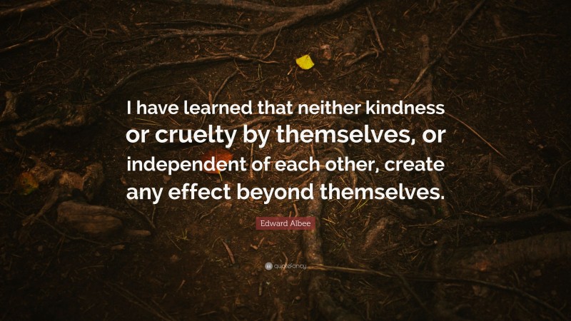 Edward Albee Quote: “I have learned that neither kindness or cruelty by themselves, or independent of each other, create any effect beyond themselves.”