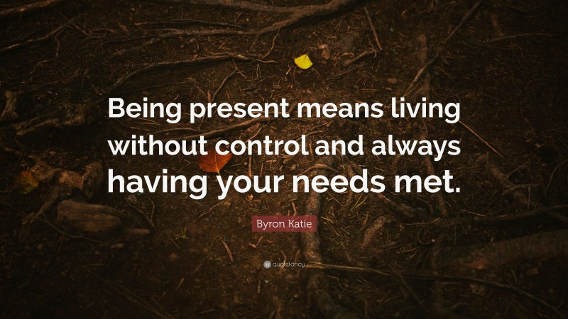 Byron Katie Quote: “Being present means living without control and always having your needs met.”