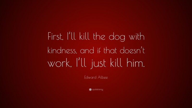 Edward Albee Quote: “First, I’ll kill the dog with kindness, and if that doesn’t work, I’ll just kill him.”
