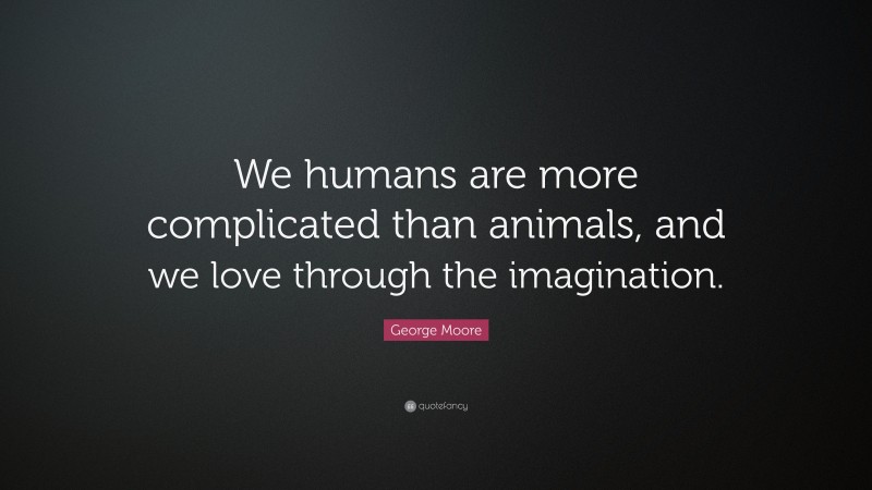 George Moore Quote: “We humans are more complicated than animals, and we love through the imagination.”